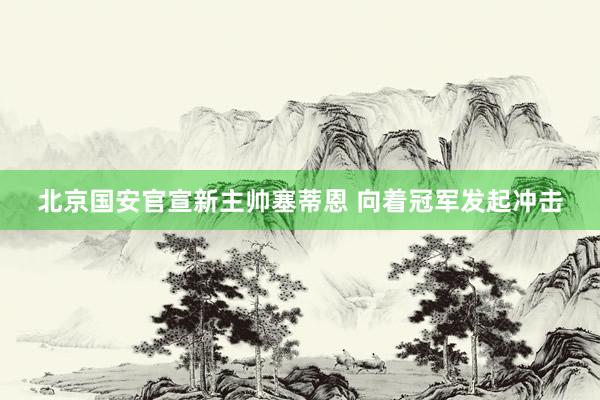 北京国安官宣新主帅塞蒂恩 向着冠军发起冲击