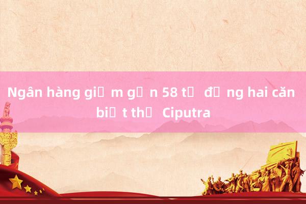 Ngân hàng giảm gần 58 tỷ đồng hai căn biệt thự Ciputra