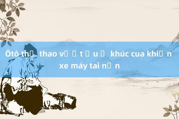 Ôtô thể thao vượt ẩu ở khúc cua khiến xe máy tai nạn