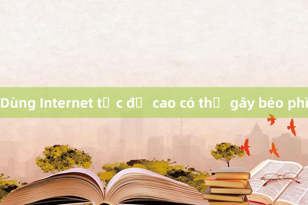 Dùng Internet tốc độ cao có thể gây béo phì