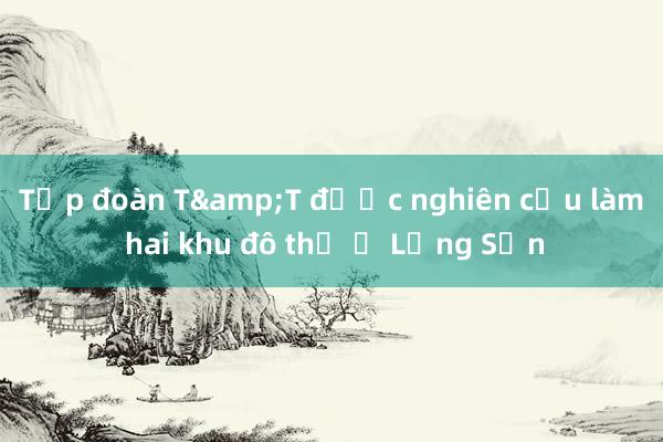 Tập đoàn T&T được nghiên cứu làm hai khu đô thị ở Lạng Sơn