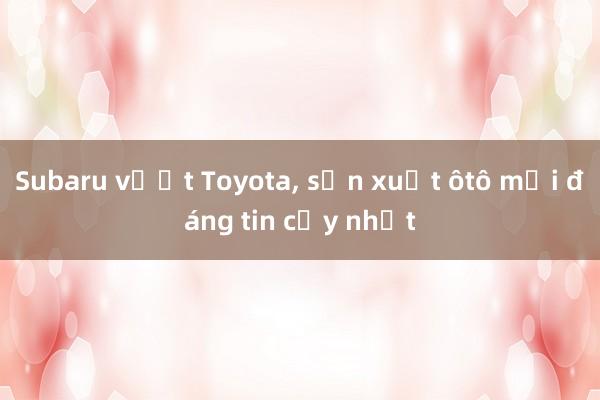 Subaru vượt Toyota, sản xuất ôtô mới đáng tin cậy nhất