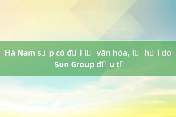 Hà Nam sắp có đại lộ văn hóa, lễ hội do Sun Group đầu tư