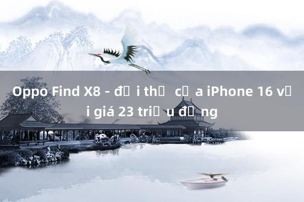 Oppo Find X8 - đối thủ của iPhone 16 với giá 23 triệu đồng