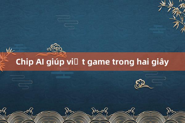 Chip AI giúp viết game trong hai giây