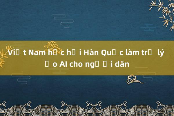 Việt Nam học hỏi Hàn Quốc làm trợ lý ảo AI cho người dân