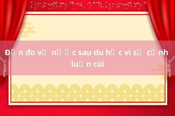 Đắn đo về nước sau du học vì sợ cảnh luồn cúi