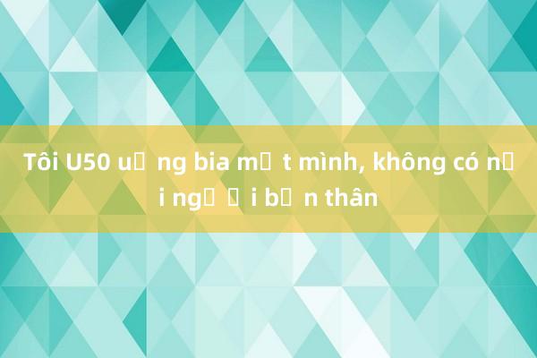 Tôi U50 uống bia một mình， không có nổi người bạn thân