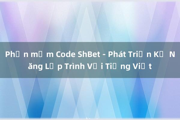 Phần mềm Code ShBet - Phát Triển Kỹ Năng Lập Trình Với Tiếng Việt