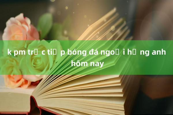 k pm trực tiếp bóng đá ngoại hạng anh hôm nay