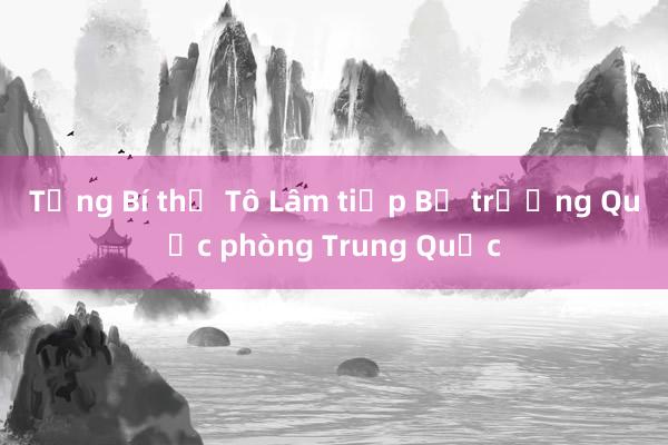 Tổng Bí thư Tô Lâm tiếp Bộ trưởng Quốc phòng Trung Quốc