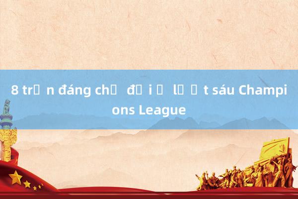 8 trận đáng chờ đợi ở lượt sáu Champions League