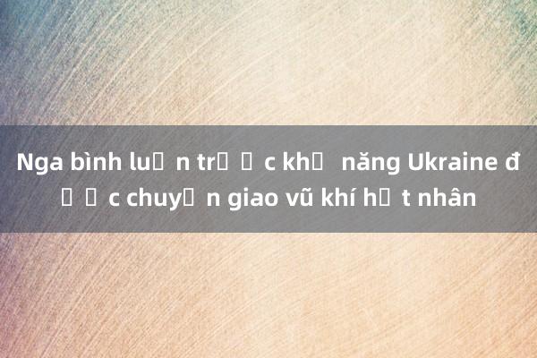 Nga bình luận trước khả năng Ukraine được chuyển giao vũ khí hạt nhân