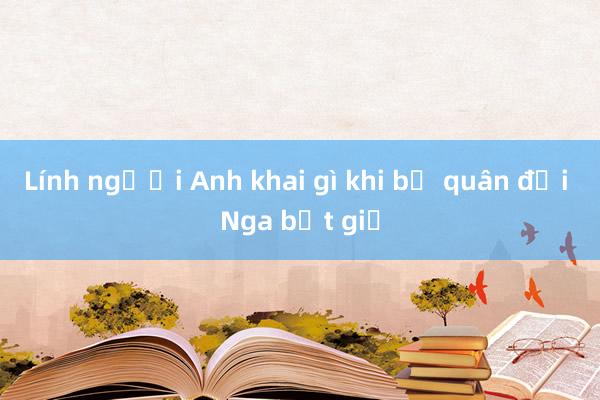 Lính người Anh khai gì khi bị quân đội Nga bắt giữ