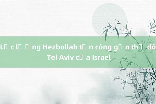 Lực lượng Hezbollah tấn công gần thủ đô Tel Aviv của Israel