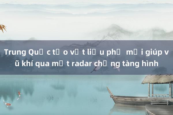 Trung Quốc tạo vật liệu phủ mới giúp vũ khí qua mặt radar chống tàng hình