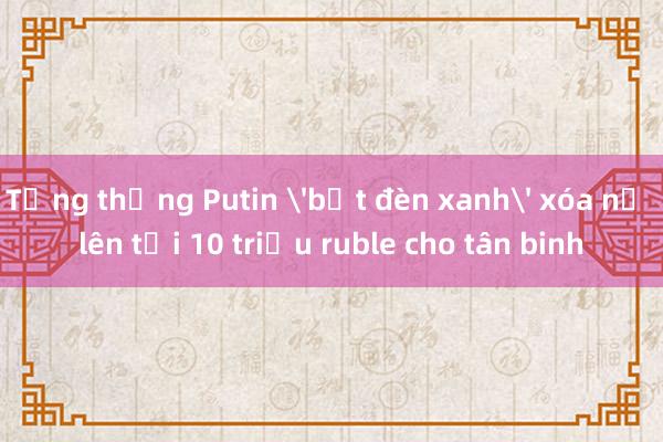 Tổng thống Putin 'bật đèn xanh' xóa nợ lên tới 10 triệu ruble cho tân binh