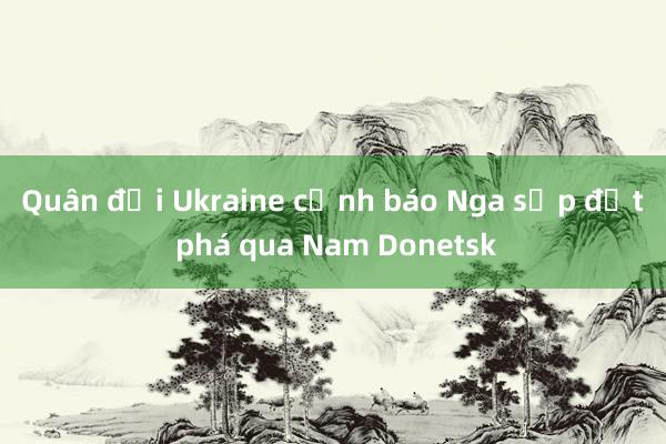 Quân đội Ukraine cảnh báo Nga sắp đột phá qua Nam Donetsk