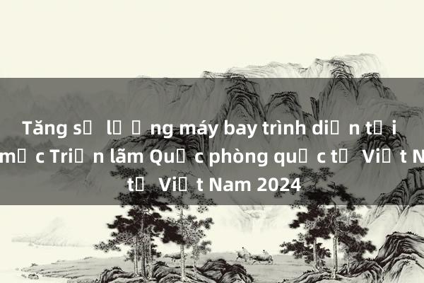 Tăng số lượng máy bay trình diễn tại Lễ khai mạc Triển lãm Quốc phòng quốc tế Việt Nam 2024