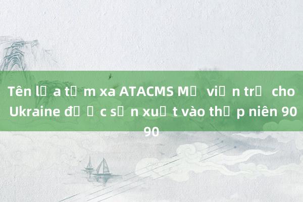 Tên lửa tầm xa ATACMS Mỹ viện trợ cho Ukraine được sản xuất vào thập niên 90