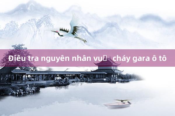 Điều tra nguyên nhân vụ cháy gara ô tô 