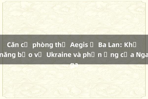 Căn cứ phòng thủ Aegis ở Ba Lan: Khả năng bảo vệ Ukraine và phản ứng của Nga