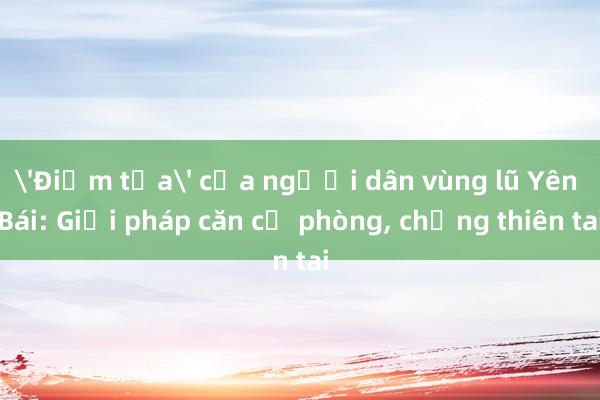 'Điểm tựa' của người dân vùng lũ Yên Bái: Giải pháp căn cơ phòng， chống thiên tai