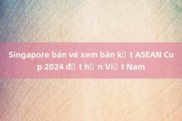 Singapore bán vé xem bán kết ASEAN Cup 2024 đắt hơn Việt Nam