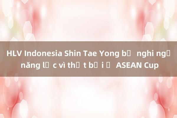 HLV Indonesia Shin Tae Yong bị nghi ngờ năng lực vì thất bại ở ASEAN Cup