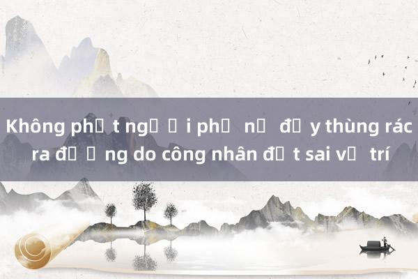 Không phạt người phụ nữ đẩy thùng rác ra đường do công nhân đặt sai vị trí