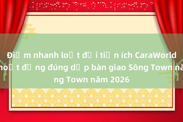 Điểm nhanh loạt đại tiện ích CaraWorld đi vào hoạt động đúng dịp bàn giao Sông Town năm 2026