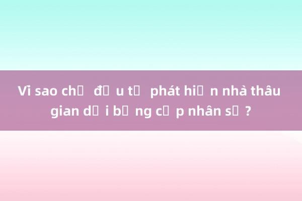 Vì sao chủ đầu tư phát hiện nhà thầu gian dối bằng cấp nhân sự?