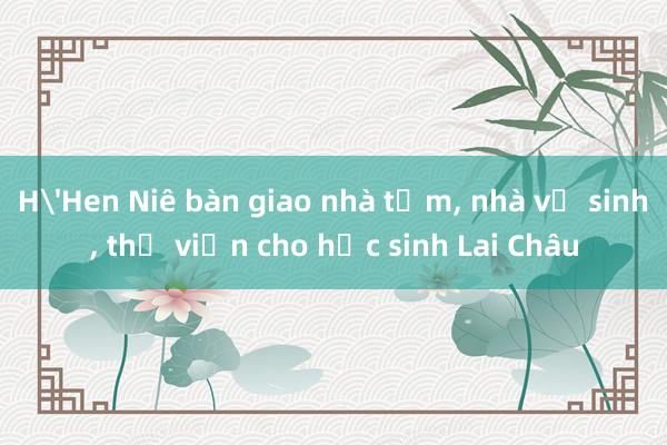 H'Hen Niê bàn giao nhà tắm， nhà vệ sinh， thư viện cho học sinh Lai Châu