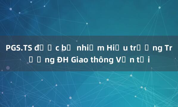 PGS.TS được bổ nhiệm Hiệu trưởng Trường ĐH Giao thông Vận tải