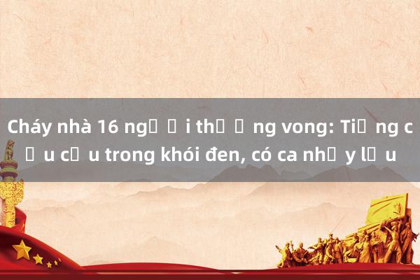 Cháy nhà 16 người thương vong: Tiếng cầu cứu trong khói đen， có ca nhảy lầu