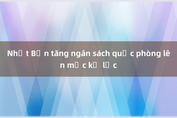 Nhật Bản tăng ngân sách quốc phòng lên mức kỷ lục